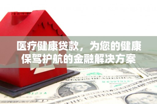 漯河医疗健康贷款，为您的健康保驾护航的金融解决方案