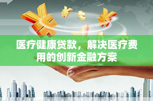 漯河医疗健康贷款，解决医疗费用的创新金融方案