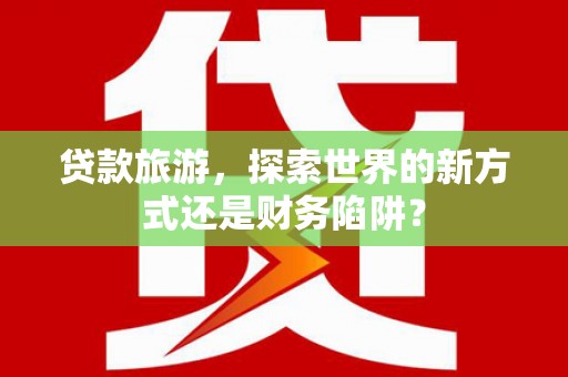 漯河贷款旅游，探索世界的新方式还是财务陷阱？